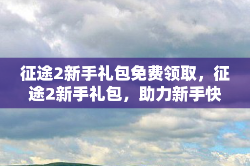 征途2新手礼包免费领取，征途2新手礼包，助力新手快速成长