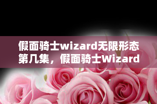 假面骑士wizard无限形态第几集，假面骑士Wizard无限形态，超越极限的力量
