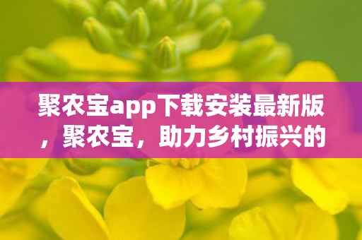 聚农宝app下载安装最新版，聚农宝，助力乡村振兴的农业数字化平台
