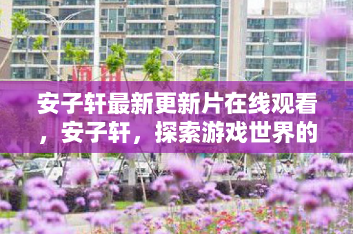 安子轩最新更新片在线观看，安子轩，探索游戏世界的无限可能