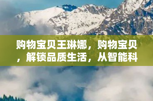 购物宝贝王琳娜，购物宝贝，解锁品质生活，从智能科技到时尚潮流