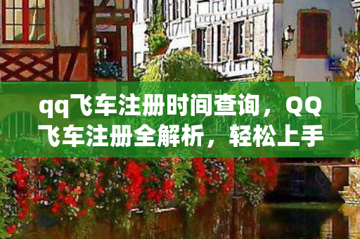 qq飞车注册时间查询，QQ飞车注册全解析，轻松上手，畅游速度与激情