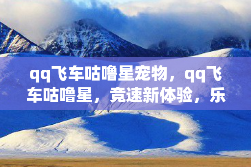 qq飞车咕噜星宠物，qq飞车咕噜星，竞速新体验，乐趣无限