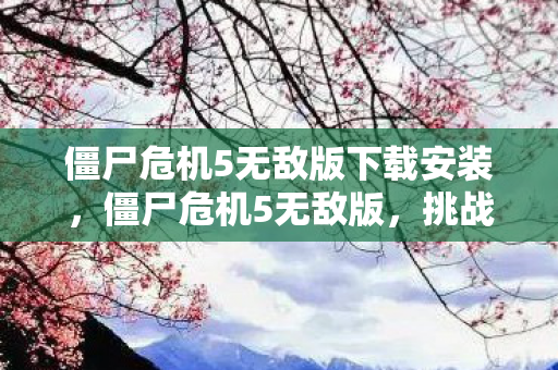 僵尸危机5无敌版下载安装，僵尸危机5无敌版，挑战与冒险的终极体验