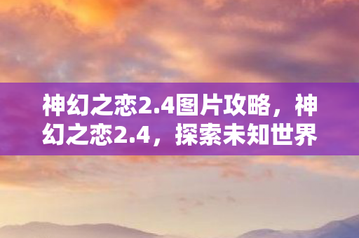 神幻之恋2.4图片攻略，神幻之恋2.4，探索未知世界的奇幻旅程