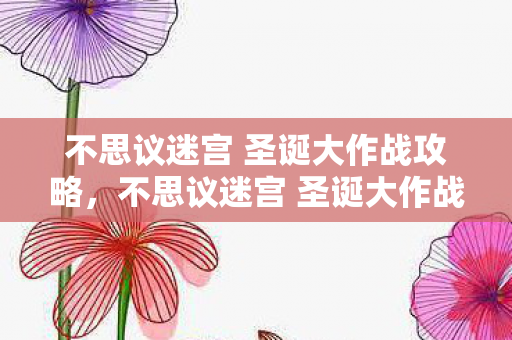 不思议迷宫 圣诞大作战攻略，不思议迷宫 圣诞大作战，欢乐与惊喜的冬日盛宴