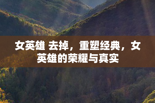 女英雄 去掉,重塑经典,女英雄的荣耀与真实 女英雄 去掉,重塑经典,女英雄的荣耀与真实