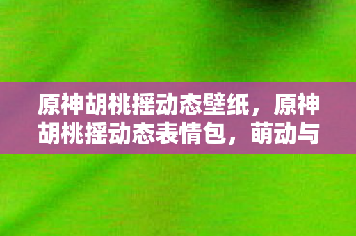 原神胡桃摇动态壁纸，原神胡桃摇动态表情包，萌动与欢笑的完美结合