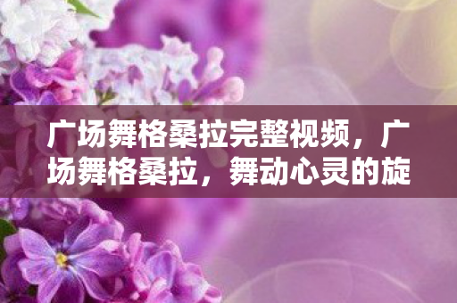 广场舞格桑拉完整视频,广场舞格桑拉,舞动心灵的旋律 广场舞格桑拉完整视频,广场舞格桑拉,舞动心灵的旋律