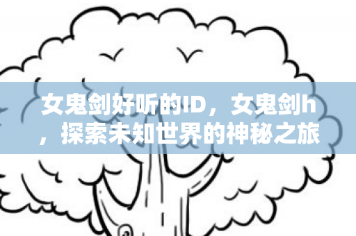 女鬼剑好听的ID,女鬼剑h,探索未知世界的神秘之旅 女鬼剑好听的ID,女鬼剑h,探索未知世界的神秘之旅
