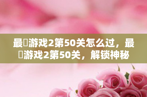 最囧游戏2第50关怎么过,最囧游戏2第50关,解锁神秘谜题,挑战智慧极限 最囧游戏2第50关怎么过,最囧游戏2第50关,解锁神秘谜题,挑战智慧极限