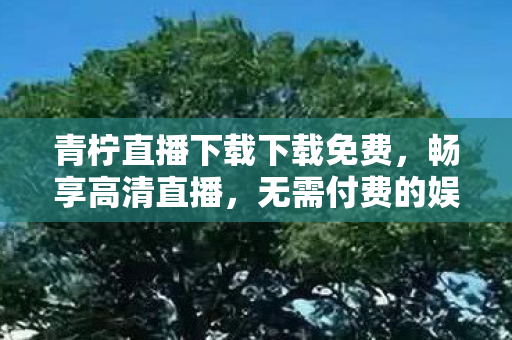 青柠直播下载下载免费,畅享高清直播,无需付费的娱乐盛宴 青柠直播下载下载免费,畅享高清直播,无需付费的娱乐盛宴
