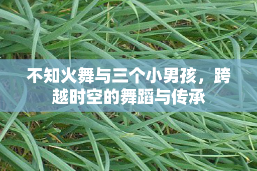不知火舞与三个小男孩，跨越时空的舞蹈与传承