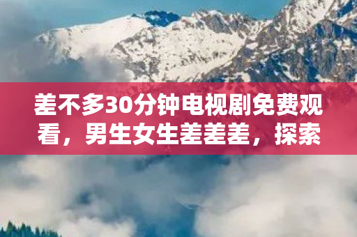 差不多30分钟电视剧免费观看,男生女生差差差,探索性别差异中的互补与和谐 差不多30分钟电视剧免费观看,男生女生差差差,探索性别差异中的互补与和谐