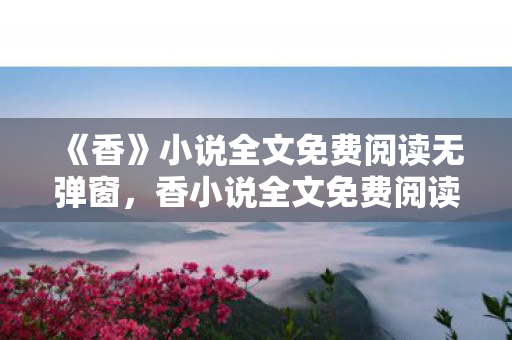 《香》小说全文免费阅读无弹窗,香小说全文免费阅读 《香》小说全文免费阅读无弹窗,香小说全文免费阅读