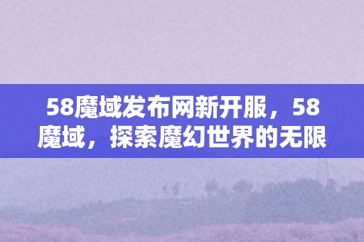 58魔域发布网新开服，58魔域，探索魔幻世界的无限可能