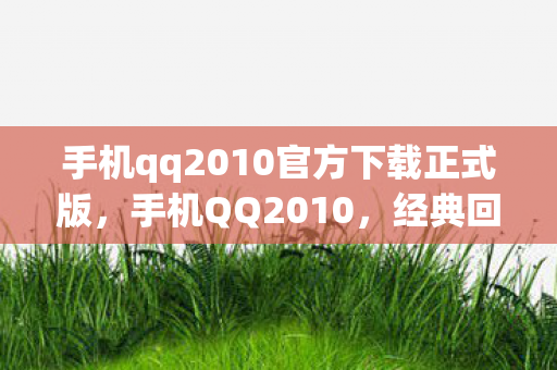 手机qq2010官方下载正式版,手机QQ2010,经典回忆与功能革新 手机qq2010官方下载正式版,手机QQ2010,经典回忆与功能革新
