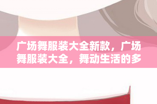 广场舞服装大全新款，广场舞服装大全，舞动生活的多彩选择