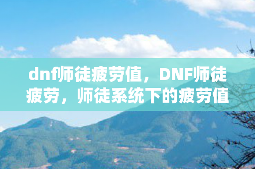 dnf师徒疲劳值，DNF师徒疲劳，师徒系统下的疲劳值管理策略
