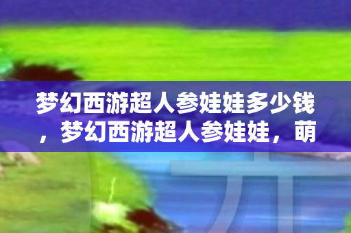 梦幻西游超人参娃娃多少钱，梦幻西游超人参娃娃，萌宠背后的故事与玩法解析