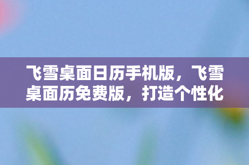 飞雪桌面日历手机版,飞雪桌面历免费版,打造个性化桌面的新选择 飞雪桌面日历手机版,飞雪桌面历免费版,打造个性化桌面的新选择