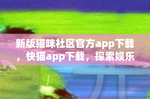 新版猫咪社区官方app下载，快猫app下载，探索娱乐新体验