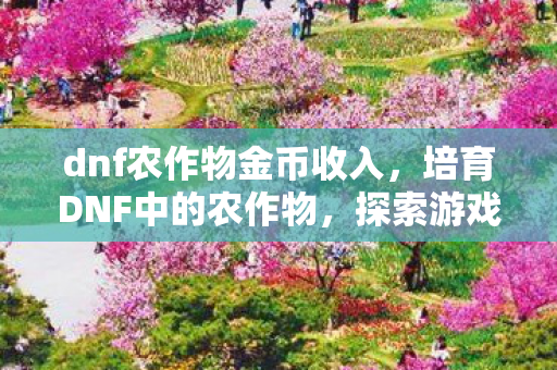 dnf农作物金币收入，培育DNF中的农作物，探索游戏内外的经济价值与乐趣
