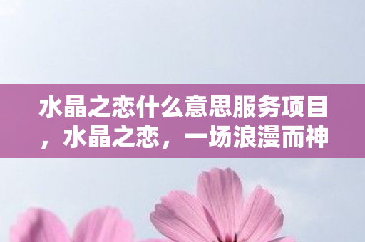 水晶之恋什么意思服务项目,水晶之恋,一场浪漫而神秘的约会 水晶之恋什么意思服务项目,水晶之恋,一场浪漫而神秘的约会