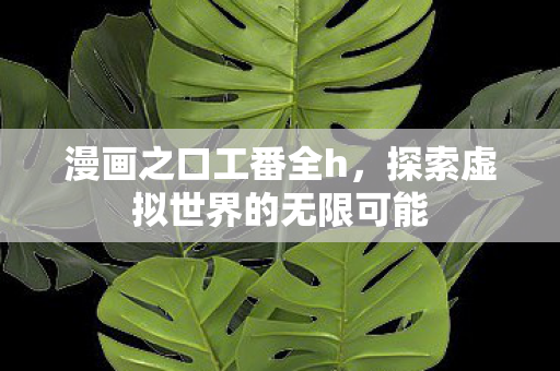 漫画之口工番全h，探索虚拟世界的无限可能