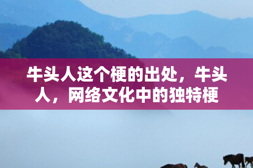 牛头人这个梗的出处,牛头人,网络文化中的独特梗 牛头人这个梗的出处,牛头人,网络文化中的独特梗