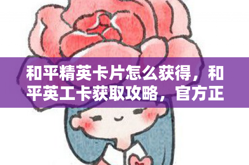 和平精英卡片怎么获得，和平英工卡获取攻略，官方正规途径全解析