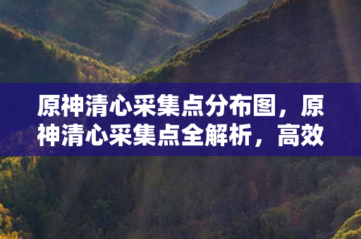 原神清心采集点分布图，原神清心采集点全解析，高效收集，助力角色成长
