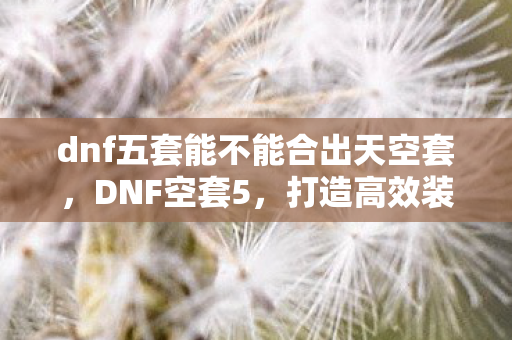 dnf五套能不能合出天空套,DNF空套5,打造高效装备,提升角色实力 dnf五套能不能合出天空套,DNF空套5,打造高效装备,提升角色实力
