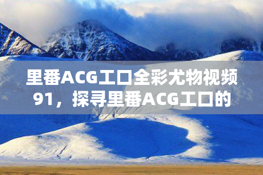 里番ACG工口全彩尤物视频91，探寻里番ACG工口的魅力，从二次元到三次元的桥梁