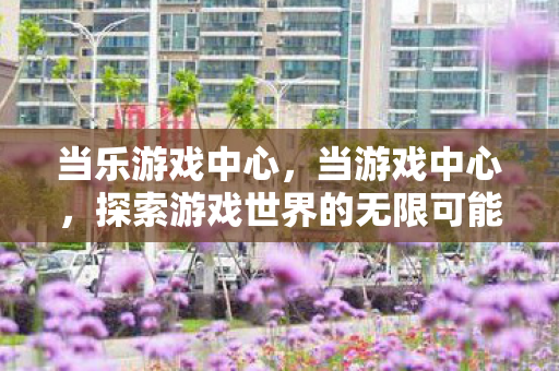 当乐游戏中心，当游戏中心，探索游戏世界的无限可能