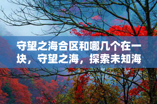 守望之海合区和哪几个在一块,守望之海,探索未知海域的奇幻之旅 守望之海合区和哪几个在一块,守望之海,探索未知海域的奇幻之旅