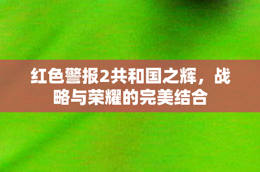 红色警报2共和国之辉，战略与荣耀的完美结合