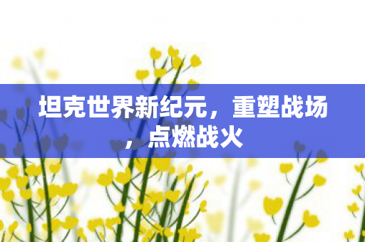 坦克世界新纪元，重塑战场，点燃战火