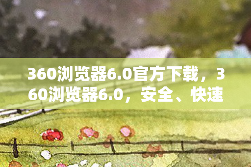 360浏览器6.0官方下载,360浏览器6.0,安全、快速、智能的上网新体验 360浏览器6.0官方下载,360浏览器6.0,安全、快速、智能的上网新体验