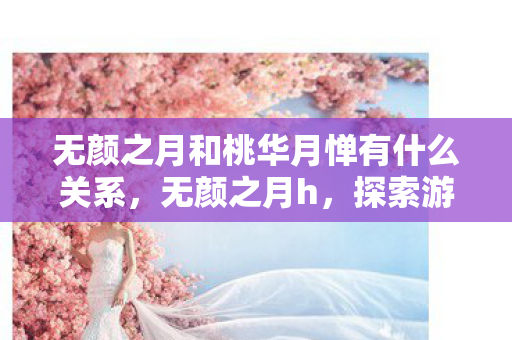 无颜之月和桃华月惮有什么关系，无颜之月h，探索游戏世界的独特魅力