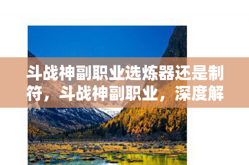 斗战神副职业选炼器还是制符,斗战神副职业,深度解析与职业特色 斗战神副职业选炼器还是制符,斗战神副职业,深度解析与职业特色