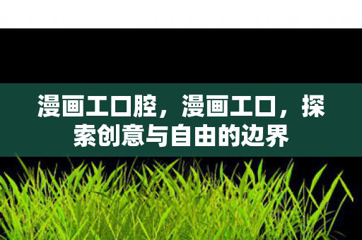 漫画工口腔，漫画工口，探索创意与自由的边界
