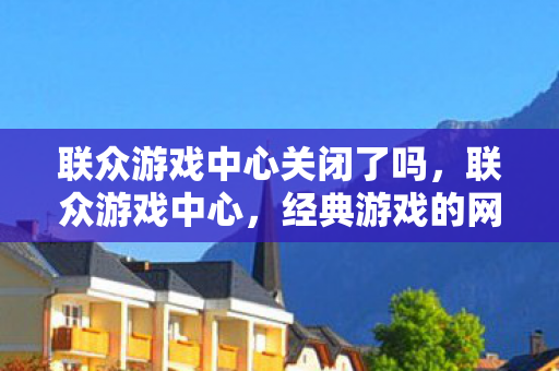 联众游戏中心关闭了吗，联众游戏中心，经典游戏的网络乐园