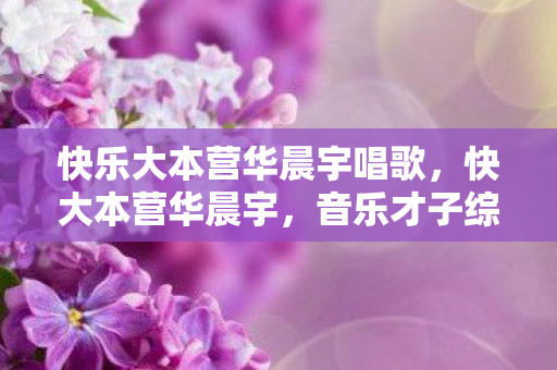 快乐大本营华晨宇唱歌，快大本营华晨宇，音乐才子综艺舞台大放异彩