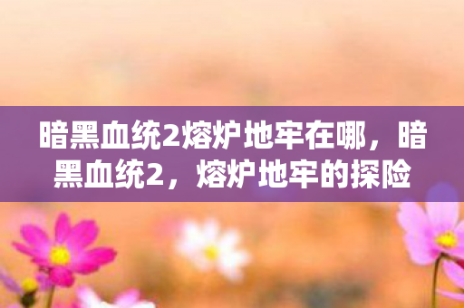 暗黑血统2熔炉地牢在哪，暗黑血统2，熔炉地牢的探险之旅