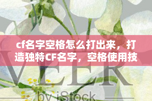 cf名字空格怎么打出来，打造独特CF名字，空格使用技巧全解析