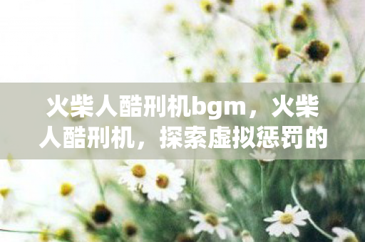 火柴人酷刑机bgm，火柴人酷刑机，探索虚拟惩罚的边界