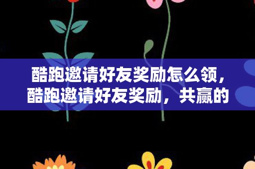 酷跑邀请好友奖励怎么领，酷跑邀请好友奖励，共赢的社交裂变新玩法
