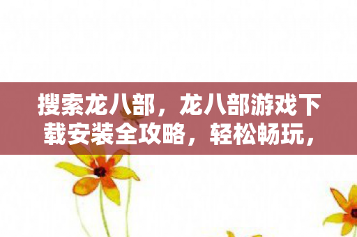 搜索龙八部，龙八部游戏下载安装全攻略，轻松畅玩，尽享经典