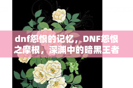 dnf怨恨的记忆，DNF怨恨之摩根，深渊中的暗黑王者
